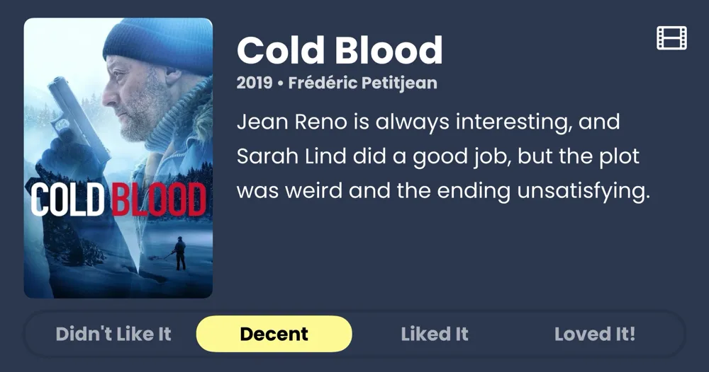 Cold Blood • Jean Reno is always interesting, and Sarah Lind did a good job, but the plot was weird and the ending unsatisfying. • Decent