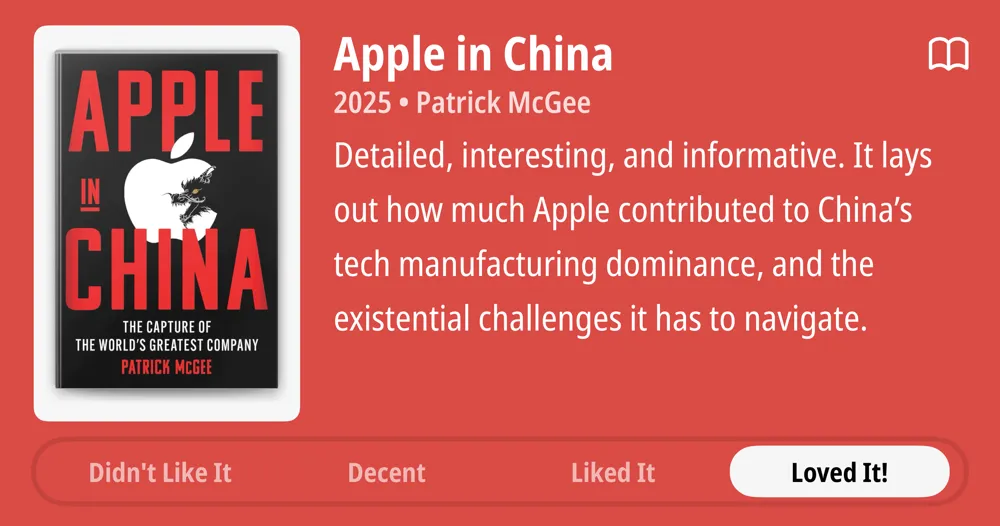 Apple in China • 2025 • Patrick McGee • Detailed, interesting, and informative. It lays out how much Apple contributed to China's tech manufacturing dominance, and the existential challenges it has to navigate. • Loved It!