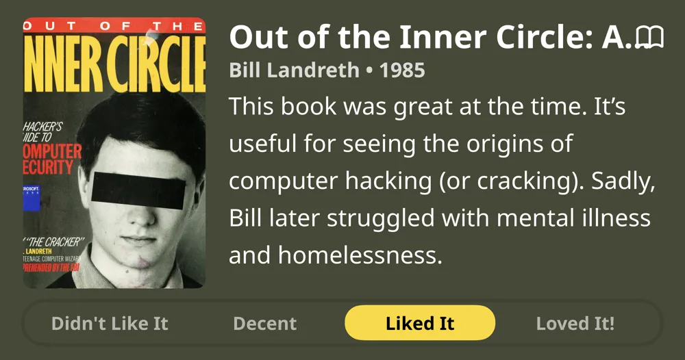 Out of the Inner Circle: A Hacker's Guide to Computer Security • Bill Landreth • 1985 • This book was great at the time. It's useful for seeing the origins of computer hacking (or cracking). Sadly, Bill later struggled with mental illness and homelessness. • Liked It