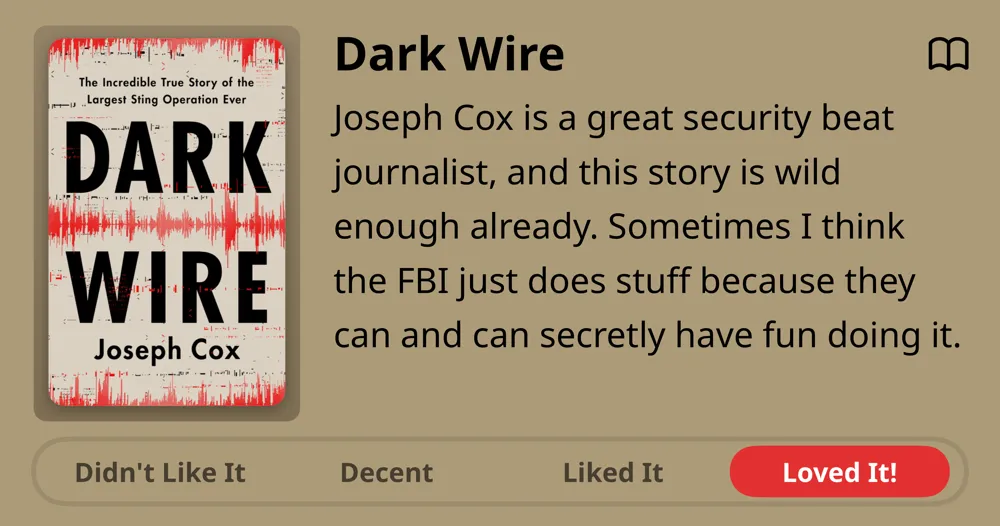 Dark Wire • Joseph Cox • Joseph Cox is a great security beat journalist, and this story is wild enough already. Sometimes I think the FBI just does stuff because they can and can secretly have fun doing it. • Loved It!