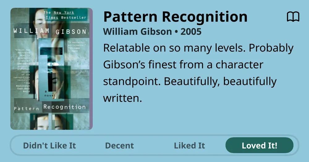 Pattern Recognition • William Gibson • 2005 • Relatable on so many levels. Probably Gibson's finest from a character standpoint. Beautifully, beautifully written. • Loved It!