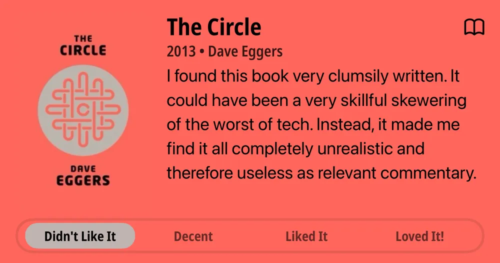 The Circle • 2013 • Dave Eggers I found this book very clumsily written. It could have been a very skillful skewering of the worst of tech. Instead, it made me find it all completely unrealistic and therefore useless as relevant commentary. • Didn't Like It