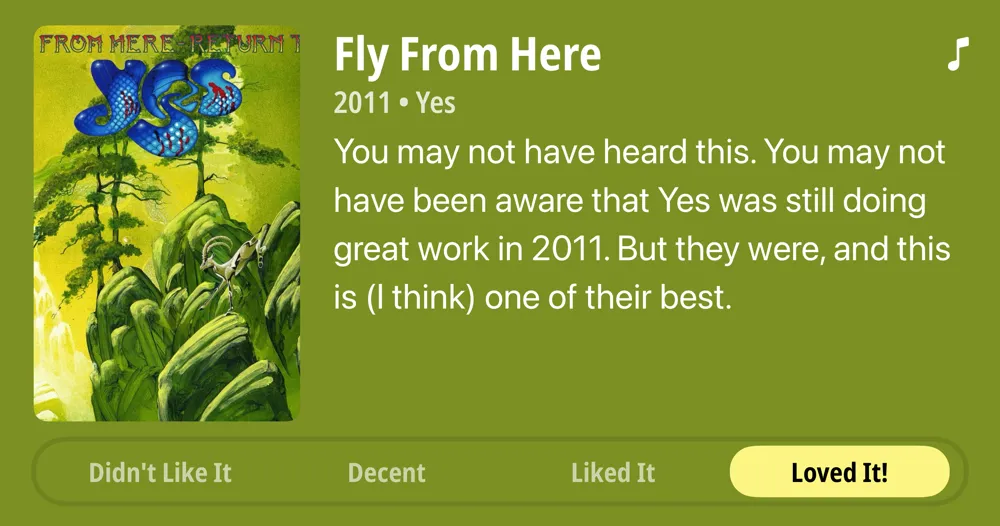 Fly From Here • 2011 • Yes • You may not have heard this. You may not have been aware that Yes was still doing great work in 2011. But they were, and this is (I think) one of their best. • Loved It!