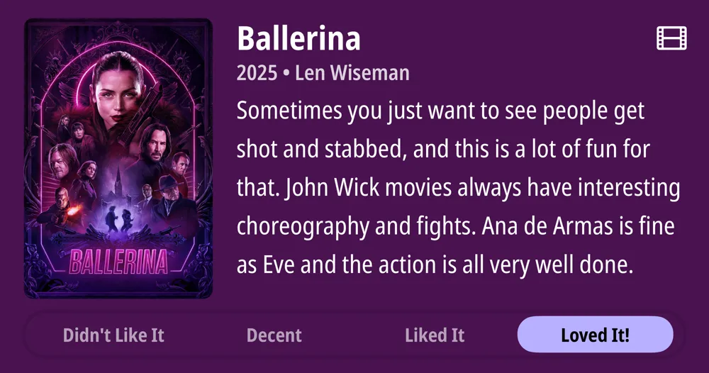 Ballerina • 2025 • Len Wiseman • Sometimes you just want to see people get shot and stabbed, and this is a lot of fun for that. John Wick movies always have interesting choreography and fights. Ana de Armas is fine as Eve and the action is all very well done. • Loved It!