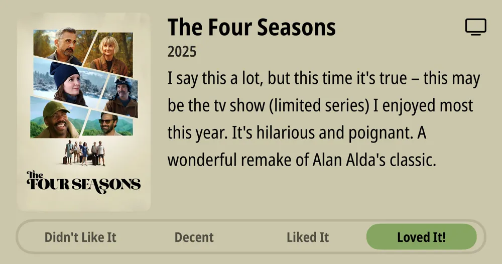 The Four Seasons • 2025 • I say this a lot, but this time it's true - this may be the tv show (limited series) I enjoyed most this year. It's hilarious and poignant. A wonderful remake of Alan Alda's classic. • Loved It!