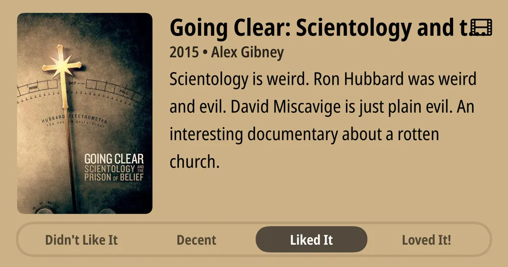 Going Clear: Scientology and the Prison of Belief • 2015 • Alex Gibney Scientology is weird. Ron Hubbard was weird and evil. David Miscavige is just plain evil. An interesting documentary about a rotten church. • Liked It