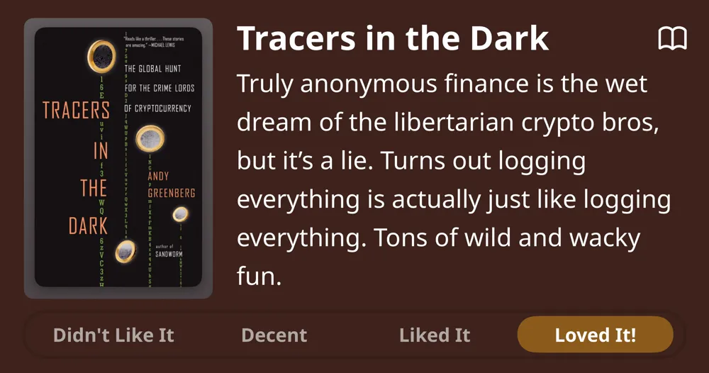 Tracers in the Dark • Andy Greenberg • Truly anonymous finance is the wet dream of the libertarian crypto bros, but it's a lie. Turns out logging everything is actually just like logging everything. Tons of wild and wacky fun. • Loved It!