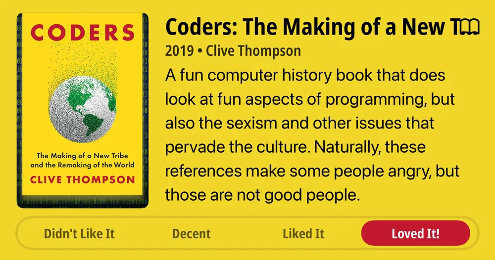 Coders: The Making of a New Tribe and the Remaking of the World • 2019 • Clive Thompson • A fun computer history book that does look at fun aspects of programming, but also the sexism and other issues that pervade the culture. Naturally, these references make some people angry, but those are not good people. • Loved It!