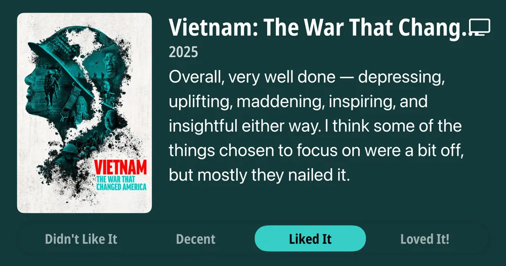 Vietnam: The War That Changed America • 2025 • Overall, very well done - depressing, uplifting, maddening, inspiring, and insightful either way. I think some of the things chosen to focus on were a bit off, but mostly they nailed it. • Liked It