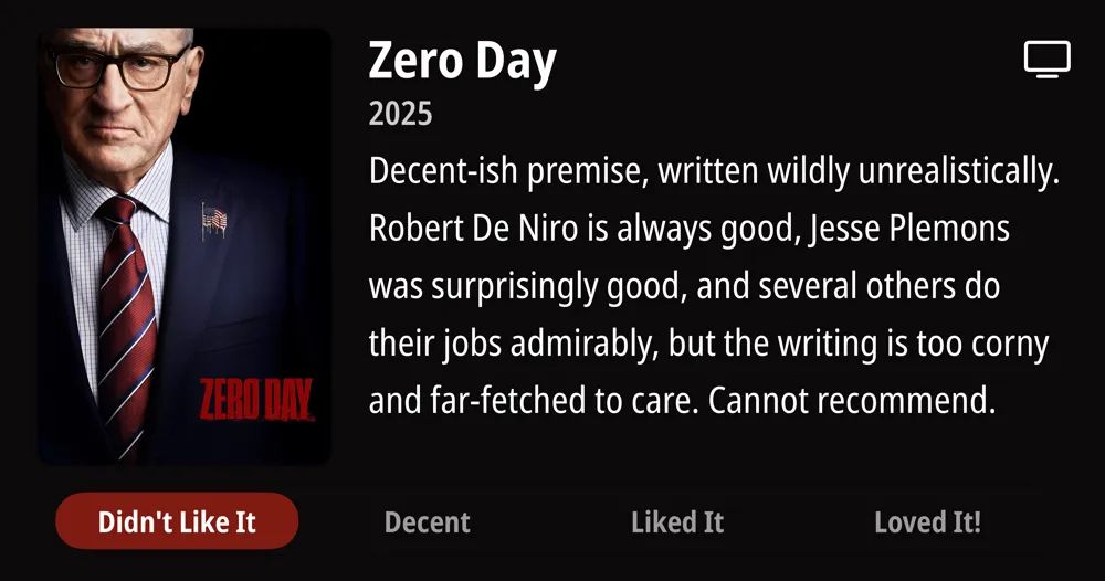 Zero Day • 2025 • Decent-ish premise, written wildly unrealistically. Robert De Niro is always good, Jesse Plemons was surprisingly good, and several others do their jobs admirably, but the writing is too corny and far-fetched to care. Cannot recommend. • Didn't Like It