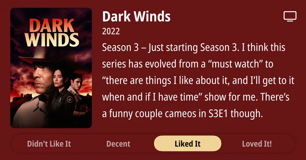 Dark Winds • 2022 • Season 3 - Just starting Season 3. I think this series has evolved from a "must watch" to "there are things I like about it, and I'll get to it when and if I have time" show for me. There's a funny couple cameos in S3E1 though. • Liked It