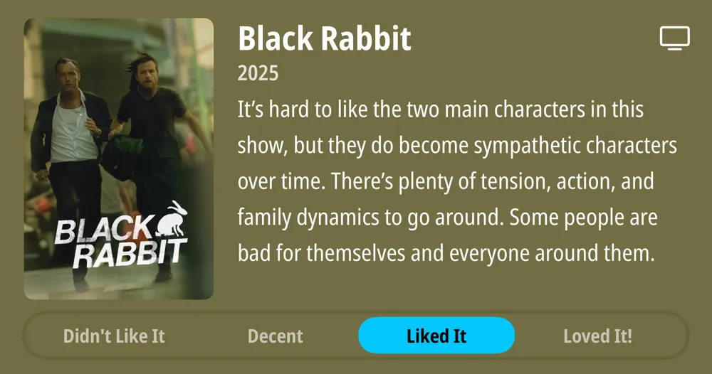 Black Rabbit • 2025 • It's hard to like the two main characters in this show, but they do become sympathetic characters over time. There's plenty of tension, action, and family dynamics to go around. Some people are bad for themselves and everyone around them. • Liked It