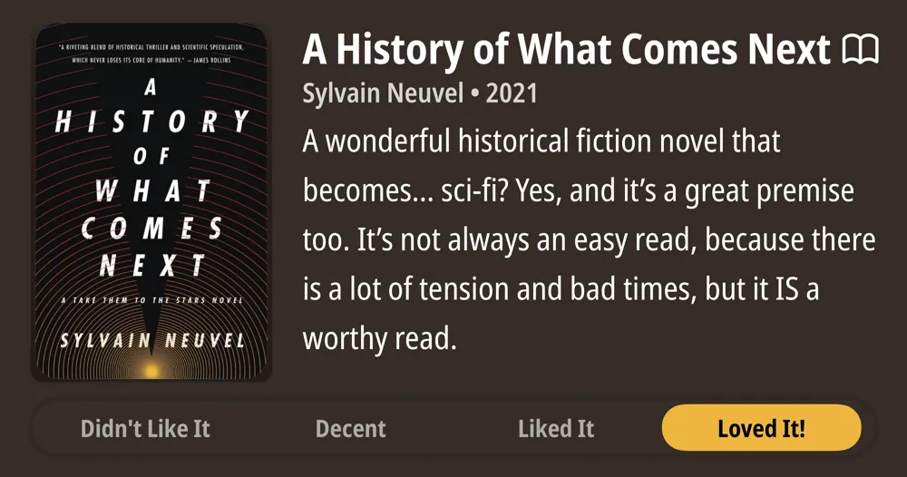 A History of What Comes Next • M Sylvain Neuvel • 2021 • A wonderful historical fiction novel that becomes... sci-fi? Yes, and it's a great premise too. It's not always an easy read, because there is a lot of tension and bad times, but it IS a worthy read. • Loved It!