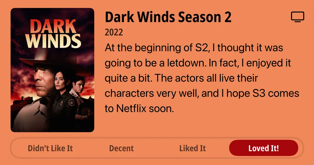 Dark Winds Season 2 • 2022 • At the beginning of S2, I thought it was going to be a letdown. In fact, I enjoyed it quite a bit. The actors all live their characters very well, and I hope S3 comes to Netflix soon. • Loved It!